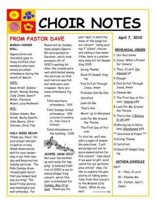 CHOIR NOTES
                                                   your input in selecting
FROM PASTOR DAVE                                   some of the songs for
                                                                                    April 7, 2010

MARCH HONOR             Resurrection Sunday,       our concert. Using your
ROLL:                   many people (approx.       top 7 “oldies” choices        REHEARSAL ORDER
                        50 cars) parked at         and adding a few newer
Appreciation and                                                                1. Our God Saves
                        Gardiner, which took       titles, here is a prelimi-
chocolate goes to
                        pressure off of            nary song list for Gospel    2. Jesus, What a Friend
those faithful choir
                        OCEC’s parking lot.        Sing 2010:                      for Sinners
members who main-
tained excellent        Also, the crowds were       Giving Thanks               3. Thou, O Lord, I’m
attendance during the   well-distributed among                                     Amazed p4
                                                    Good Ol’ Gospel Sing-
month of March:         the services, so that
                                                      ing                       4. Enough
                        each service was full,
100%:                   but none were over-         Paid In Full Through        5. Paid In Full Through
Dave Arndt, Debbie      crowded. Here are             Jesus, Amen                  Jesus, Amen
Arndt, Woody Gurney,    some attendance fig-        Promises One By One         6. Cleanse Me
Judy Jones, Dave P      ures:
                                                    Satisfied                   7. The First Day of For-
Miller, Florence         Total sanctuary                                           ever, Heaven p86
Myers, Lacy Redmond                                 Lean On Me
                           attendance: 939
                                                                                8. Look For Me Around
80%:                                                That’s Him
                         Total Sunday School                                       the Throne
Colleen Adams, Ben         attendance: 399          Movin’ Up to Gloryland
                                                                                9. That’s Him, I Believe
Arndt, Becky Dearth,        (includes Friendship    Look For Me Around
                            Co., Klub Jesus &                                      It All p89
John Moore, Chris                                     the Throne
Starnes, Chris Tise         hallway)                                            10.Moving Up to Glory-
                                                    The First Day of For-         land, Glorybound p69
                         Total attendance in
                                                      ever
HOLY WEEK RECAP:           the building: 1338                                   ** Devotions & Prayer **
Thank you, Choir, for                              To this list, we’ll also
                                                                                11.Giving Thanks
your prayer and par-                               add a couple of ensem-
ticipation in Holy                                 ble selections. I will       12.Satisfied
Week observances                                   encourage but not re-        13.Good Ol’ Gospel Sing-
and for your leader-                               quire memorization for         ing
                        GOSPEL SING 2010:
ship in our Palm Sun-                              this concert. How about
                        Get your toe warmed
day and Resurrection                               if we wear bright, solid
                        up and ready for tap-                                    ANTHEM SCHEDULE
Sunday services. The                               colors for our perform-
                        ping! A beloved tradi-                                  April:
Palm Sunday drum-                                  ance attire? Also, I’d
                        tion at OCEC is our bi-
infused palm march                                 like to explore the pos-        11 – Thou, O Lord
                        annual Gospel Sing
that you helped lead                               sibility of taking selec-
                        concert, which this                                        18 – Cleanse Me
was exciting! The                                  tions from this concert
                        year is scheduled for                                      25 – Father, Spirit,
Good Friday service                                to the Mission (City
                        Sunday, May 17 at                                          Jesus
was meaningful and                                 Team). What do you
                        6pm. Thank you for
well-attended. For                                 say?
 