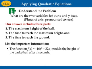 Holt Algebra 1
9-3 Graphing Quadratic Functions
1 Understand the Problem
Our answer includes three parts:
1. The maximum height of the ball,
2. The time to reach the maximum height, and
3. The time to reach the ground.
• The function f(x) = –16x2 + 32x models the height of
the basketball after x seconds.
List the important information:
What are the two variables for our x and y axes.
(Plural of axis, pronounced ax-eez)
 