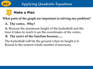 Holt Algebra 1
9-3 Graphing Quadratic Functions
2 Make a Plan
The basketball will hit the ground when its height is 0.
Round to the nearest whole number if necessary.
What parts of the graph are important in solving our problem?
A. The vertex. Why?
A. Because the maximum height of the basketball and the
time it takes to reach it are the coordinates of the vertex.
B. The zero's of the function because......
 