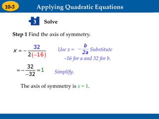 Holt Algebra 1
9-3 Graphing Quadratic Functions
Solve3
Step 1 Find the axis of symmetry.
Use x = . Substitute
–16 for a and 32 for b.
Simplify.
The axis of symmetry is x = 1.
 