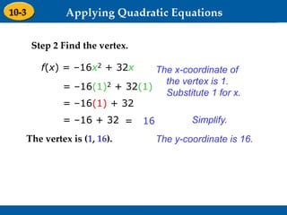 Holt Algebra 1
9-3 Graphing Quadratic Functions
Step 2 Find the vertex.
f(x) = –16x2 + 32x
= –16(1)2 + 32(1)
= –16(1) + 32
= –16 + 32 = 16
The vertex is (1, 16).
The x-coordinate of
the vertex is 1.
Substitute 1 for x.
Simplify.
The y-coordinate is 16.
 