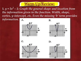 Warm-Up/Review:
1. y = 5x2
– 1; Graph the general shape and location from
the information given in the function. Width, shape,
vertex, y-intercept, etc. Even the missing ‘b’ term provides
information.
 