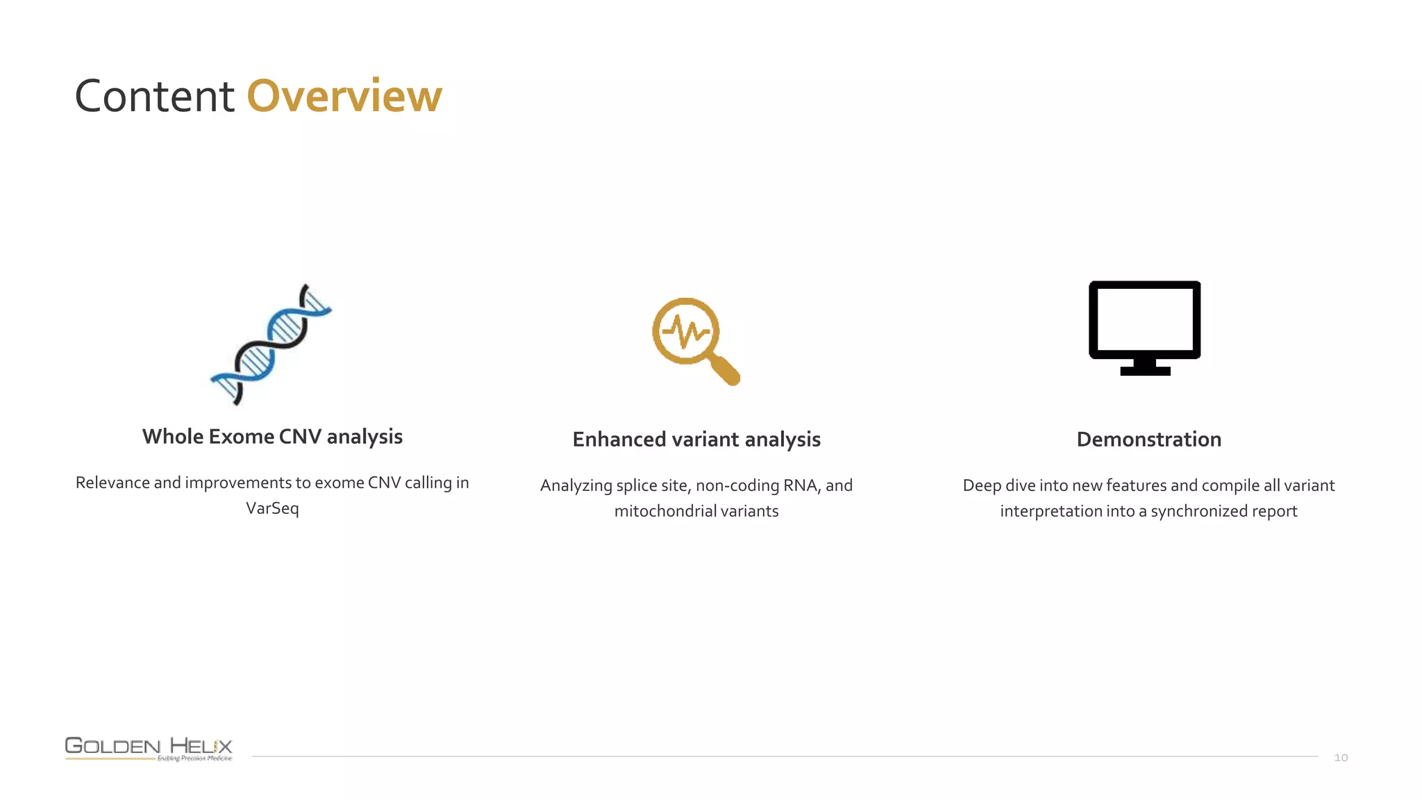 Content Overview
10
Demonstration
Deep dive into new features and compile all variant
interpretation into a synchronized report
Enhanced variant analysis
Analyzing splice site, non-coding RNA, and
mitochondrial variants
Whole Exome CNV analysis
Relevance and improvements to exome CNV calling in
VarSeq
 
