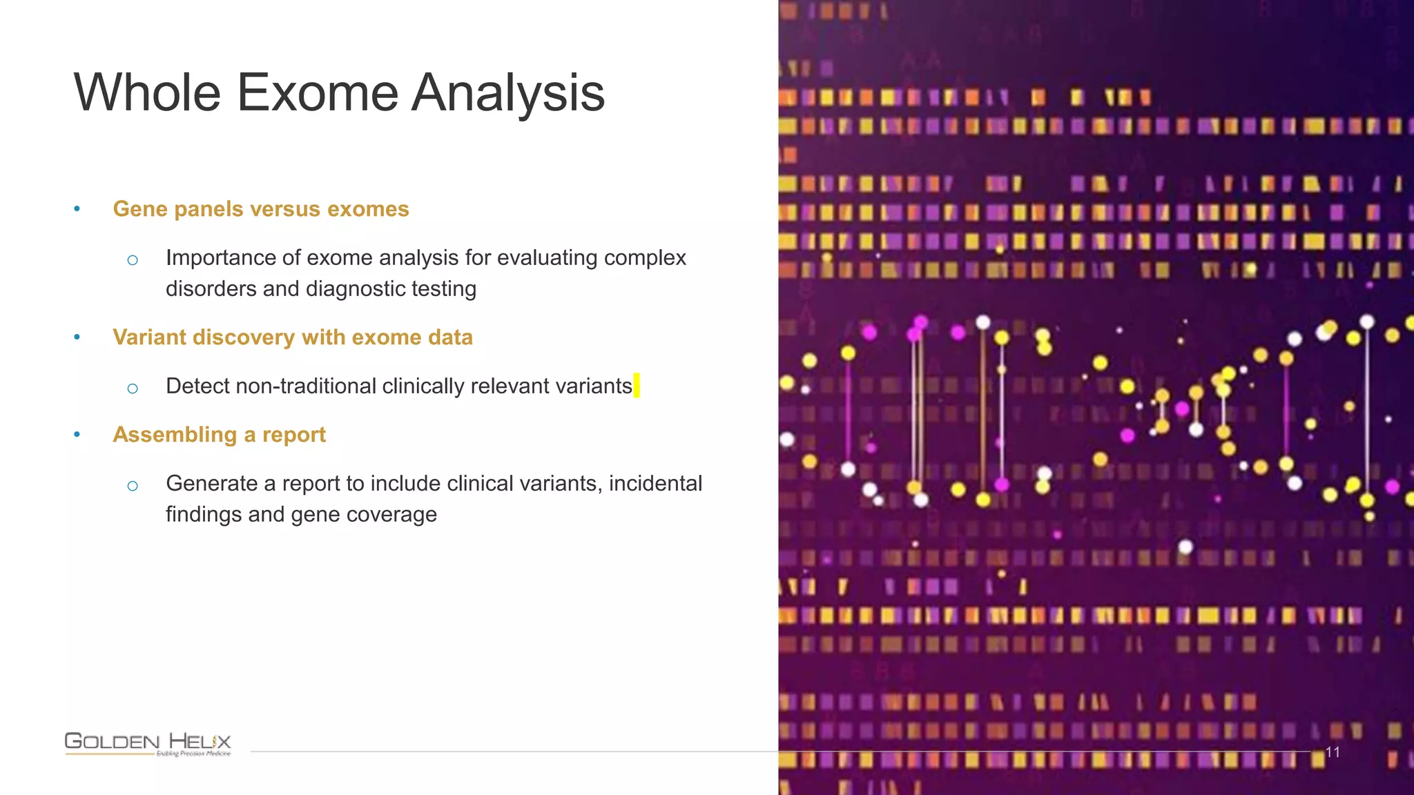 • Gene panels versus exomes
o Importance of exome analysis for evaluating complex
disorders and diagnostic testing
• Variant discovery with exome data
o Detect non-traditional clinically relevant variants
• Assembling a report
o Generate a report to include clinical variants, incidental
findings and gene coverage
11
Whole Exome Analysis
 