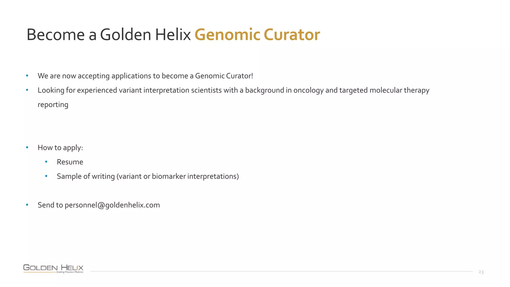 Become aGolden Helix Genomic Curator
23
• We are now accepting applications to become a Genomic Curator!
• Looking for experienced variant interpretation scientists with a background in oncology and targeted molecular therapy
reporting
• How to apply:
• Resume
• Sample of writing (variant or biomarker interpretations)
• Send to personnel@goldenhelix.com
 