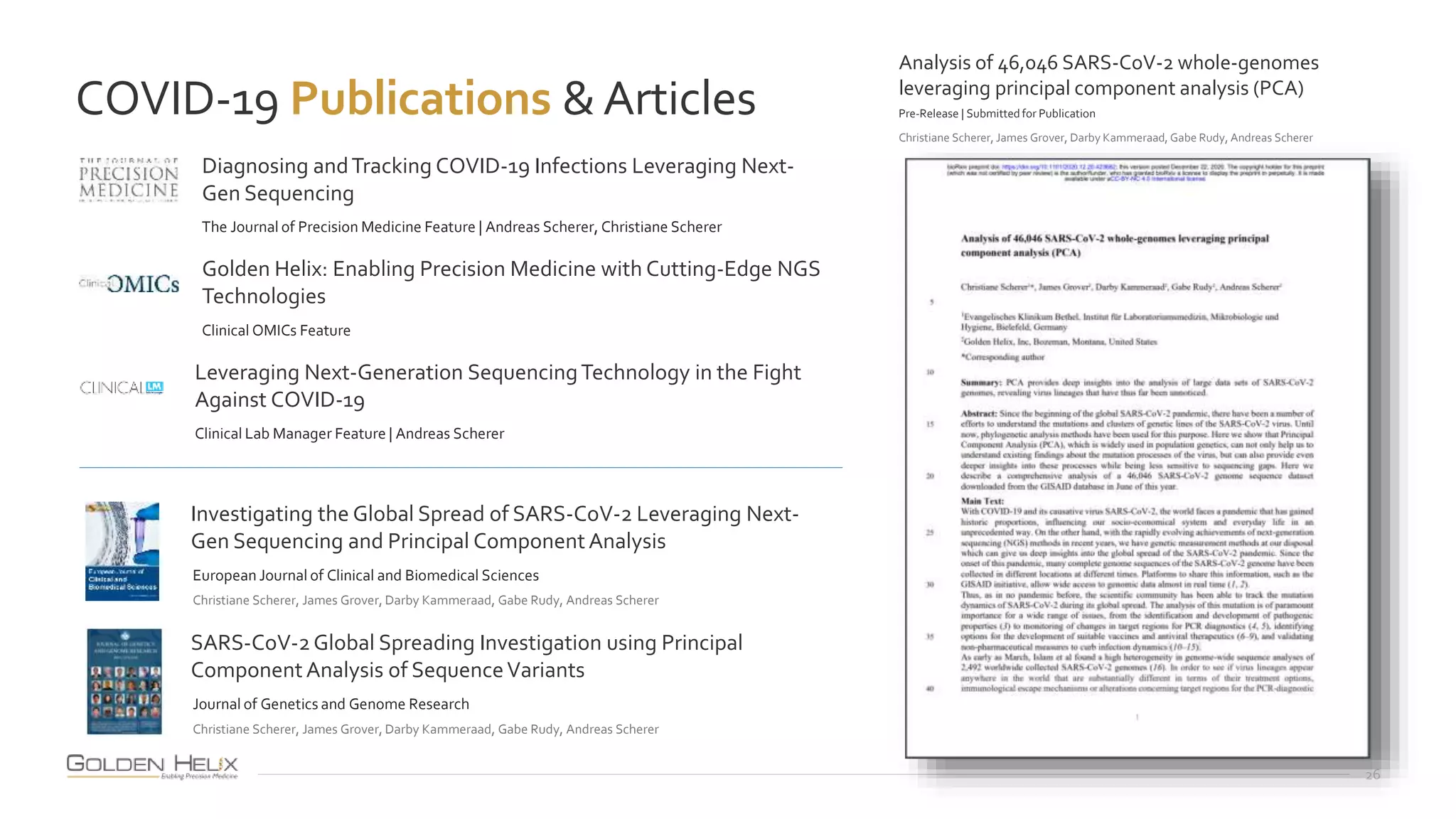 COVID-19 Publications &Articles
26
Investigating the Global Spread of SARS-CoV-2 Leveraging Next-
Gen Sequencing and Principal ComponentAnalysis
European Journal of Clinical and Biomedical Sciences
Christiane Scherer, James Grover, Darby Kammeraad, Gabe Rudy, Andreas Scherer
Diagnosing andTracking COVID-19 Infections Leveraging Next-
Gen Sequencing
The Journal of Precision Medicine Feature | Andreas Scherer, Christiane Scherer
Golden Helix: Enabling Precision Medicine with Cutting-Edge NGS
Technologies
Clinical OMICs Feature
Leveraging Next-Generation SequencingTechnology in the Fight
Against COVID-19
Clinical Lab Manager Feature | Andreas Scherer
SARS-CoV-2Global Spreading Investigation using Principal
ComponentAnalysis of SequenceVariants
Journal of Genetics and Genome Research
Christiane Scherer, James Grover, Darby Kammeraad, Gabe Rudy, Andreas Scherer
Analysis of 46,046 SARS-CoV-2 whole-genomes
leveraging principal component analysis (PCA)
Pre-Release | Submittedfor Publication
Christiane Scherer, James Grover, Darby Kammeraad, Gabe Rudy, Andreas Scherer
 