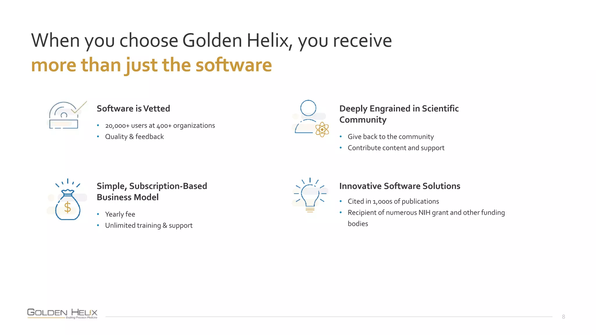 When you choose Golden Helix, you receive
more than just the software
8
Software isVetted
• 20,000+ users at 400+ organizations
• Quality & feedback
Simple, Subscription-Based
Business Model
• Yearly fee
• Unlimited training & support
Deeply Engrained in Scientific
Community
• Give back to the community
• Contribute content and support
Innovative Software Solutions
• Cited in 1,000s of publications
• Recipient of numerous NIH grant and other funding
bodies
 