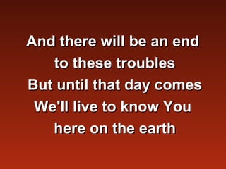 And there will be an end
   to these troubles
But until that day comes
 We'll live to know You
   here on the earth
 