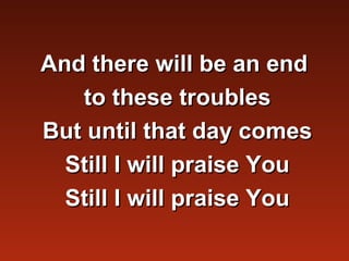 And there will be an end
   to these troubles
But until that day comes
  Still I will praise You
  Still I will praise You
 