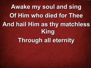 Awake my soul and sing
  Of Him who died for Thee
And hail Him as thy matchless
             King
     Through all eternity


          
 