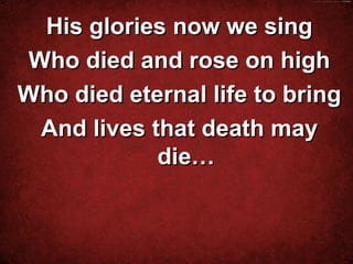 His glories now we sing
Who died and rose on high
Who died eternal life to bring
 And lives that death may
            die…


          
 