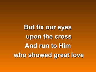 But fix our eyes
       upon the cross
       And run to Him
    who showed great love
          
 