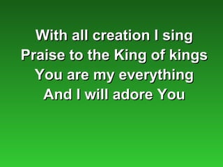 With all creation I sing
Praise to the King of kings
  You are my everything
   And I will adore You
 