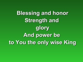 Blessing and honor
      Strength and
          glory
     And power be
to You the only wise King
 