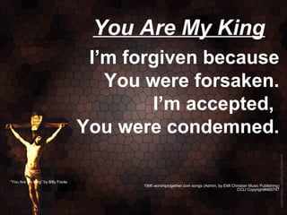 You Are My King
                                    I’m forgiven because
                                      You were forsaken.
                                           I’m accepted,
                                   You were condemned.

“You Are My King” by Billy Foote
                                         1996 worshiptogether.com songs (Admin. by EMI Christian Music Publishing)
                                                                                         CCLI Copyright#465747
 