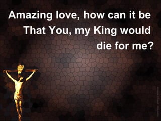 Amazing love, how can it be
  That You, my King would
                die for me?
 