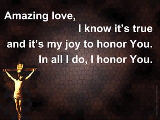 Amazing love,
                 I know it’s true
and it’s my joy to honor You.
       In all I do, I honor You.
 