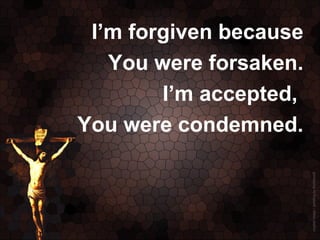 I’m forgiven because
   You were forsaken.
        I’m accepted,
You were condemned.
 