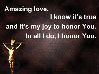 Amazing love,
                 I know it’s true
and it’s my joy to honor You.
       In all I do, I honor You.
 
