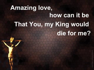 Amazing love,
            how can it be
 That You, my King would
              die for me?
 