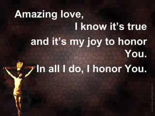 Amazing love,
             I know it’s true
  and it’s my joy to honor
                        You.
   In all I do, I honor You.
 