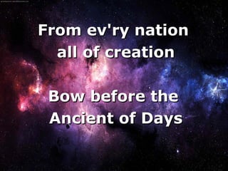 From ev'ry nation
      all of creation

     Bow before the
     Ancient of Days

         
 