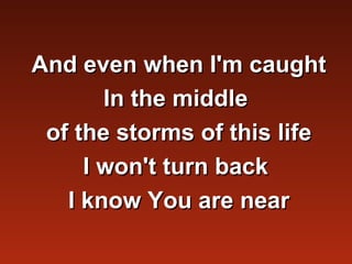 And even when I'm caught
       In the middle
 of the storms of this life
     I won't turn back
   I know You are near
 