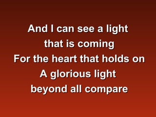 And I can see a light
       that is coming
For the heart that holds on
      A glorious light
   beyond all compare
 