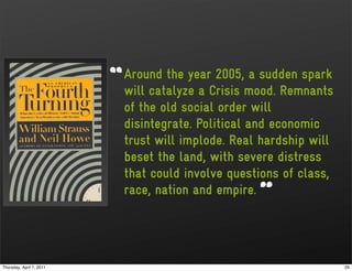 Around the year 2005, a sudden spark
                          will catalyze a Crisis mood. Remnants
                          of the old social order will
                          disintegrate. Political and economic
                          trust will implode. Real hardship will
                          beset the land, with severe distress
                          that could involve questions of class,
                          race, nation and empire.




Thursday, April 7, 2011                                            29
 