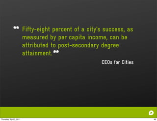 Fifty-eight percent of a city’s success, as
                          measured by per capita income, can be
                          attributed to post-secondary degree
                          attainment.
                                                        CEOs for Cities




Thursday, April 7, 2011                                                   46
 
