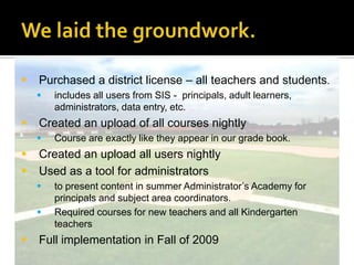 Demos beginPrincipals requested demos for entire facultiesprincipals were intrigued by the new tool presented in the summer.Instructional Technology (ITS) asked to give a demonstration of the learning management system to faculty.  Provided 30-40 minutes demos.Explained what an LMS is and how it works.Presented during faculty meetings, before or after school.Principals requested specific faculty groups.Wanted to share documents with faculty.Principals modeled using the management system by placing important information for teachers only in the groups.