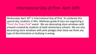 International Day of Pink- April 10th
Wednesday April 10th is International Day of Pink. To celebrate this
special day, students in Mrs. Mathews grade 8 class are organizing a
“Paint the Town Pink” event. We are decorating store windows with
artwork created by students at both elementary schools. We are also
decorating store windows with pink pledges that show we think any
type of discrimination or bullying is wrong.
 