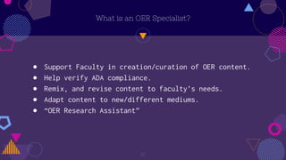 What is an OER Specialist?
10
● Support Faculty in creation/curation of OER content.
● Help verify ADA compliance.
● Remix, and revise content to faculty’s needs.
● Adapt content to new/different mediums.
● “OER Research Assistant”
 