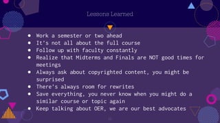 16
Lessons Learned
● Work a semester or two ahead
● It’s not all about the full course
● Follow up with faculty constantly
● Realize that Midterms and Finals are NOT good times for
meetings
● Always ask about copyrighted content, you might be
surprised
● There’s always room for rewrites
● Save everything, you never know when you might do a
similar course or topic again
● Keep talking about OER, we are our best advocates
 