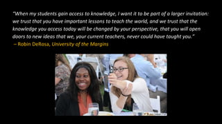 “When my students gain access to knowledge, I want it to be part of a larger invitation:
we trust that you have important lessons to teach the world, and we trust that the
knowledge you access today will be changed by your perspective, that you will open
doors to new ideas that we, your current teachers, never could have taught you.”
– Robin DeRosa, University of the Margins
 