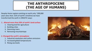 THE ANTHROPOCENE
(THE AGE OF HUMANS)
Despite Homo sapiens existing on earth only ~200,000
years (less than .01% of earth’s timeline) we have
transformed the earth in DRASTIC ways:
1. Altered more than 50% of earth’s land surface
1. Clearing land for agriculture
2. Building cities
3. Damming rivers
4. Removing mountaintops
2. Changed the earth’s atmosphere
1. Industrial revolution and carbon emissions
2. Increased global temperatures
3. Rising sea levels
 