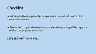 Checklist:
✔ Attempted to integrate the assignments thematically within the
course outcomes
✔Attempted to gain student buy-in and understanding of the urgency
of the contemporary moment
LET’S SEE WHAT HAPPENS…
 