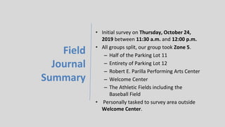 Field
Journal
Summary
• Initial survey on Thursday, October 24,
2019 between 11:30 a.m. and 12:00 p.m.
• All groups split, our group took Zone 5.
– Half of the Parking Lot 11
– Entirety of Parking Lot 12
– Robert E. Parilla Performing Arts Center
– Welcome Center
– The Athletic Fields including the
Baseball Field
• Personally tasked to survey area outside
Welcome Center.
 