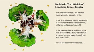 Baobabs in “The Little Prince”
by Antoine de Saint-Exupéry
• In "The Little Prince," the baobab
trees symbolize obstacles in life.
• The prince lives on a small planet and
is concerned that these baobab trees,
will grow and destroy his world.
• The trees symbolize problems in life,
with the view that small problems will
grow and become bigger issues if not
addressed early.
• Read the book in middle school.
 