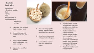 Baobab
Fruit Juice
1. Crack open fruit to reveal
chalky meat and seeds.
1. Remove the meat and
seeds from the fruit, into a
bowl.
1. Pour 2 cups of lukewarm
water into bowl per fruit.
Let sit overnight.
1. Separate the seeds from
the pulp.
Ingredients:
•One large baobab
fruit
•Water
•Ice
•Sugar, honey or
other sweetener
5. Pour juice and pulp into
blender, making sure all
seeds have been removed.
5. Blend for thirty seconds to
make a smoothie-like juice.
5. Serve with ice, sweeten
with your sweetener of
choice.
• Baobab fruit has around
300 milligrams of vitamin C
per 100 grams, five times
more than oranges.
• Used to boost immune
function, promote
younger-looking skin and
keep energy levels high.
• Commonly used
particularly to treat fevers,
malaria, gastric problems,
and vitamin C deficiency
among other ailments.
• The juice tastes like sweet,
pulpy pear juice.
Makes three
servings
 