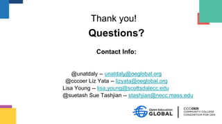 Questions?
Contact Info:
@unatdaly -- unatdaly@oeglobal.org
@cccoer Liz Yata -- lizyata@oeglobal.org
Lisa Young -- lisa.young@scottsdalecc.edu
@suetash Sue Tashjian -- stashjian@necc.mass.edu
Thank you!
 