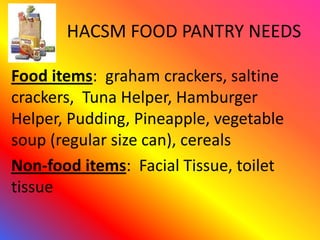 HACSM FOOD PANTRY NEEDS

Food items: graham crackers, saltine
crackers, Tuna Helper, Hamburger
Helper, Pudding, Pineapple, vegetable
soup (regular size can), cereals
Non-food items: Facial Tissue, toilet
tissue
 