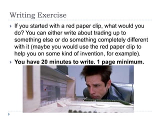 Writing Exercise
   If you started with a red paper clip, what would you
    do? You can either write about trading up to
    something else or do something completely different
    with it (maybe you would use the red paper clip to
    help you on some kind of invention, for example).
   You have 20 minutes to write. 1 page minimum.
 