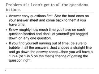 Problem #1: I can’t get to all the questions
in time.
   Answer easy questions first. Star the hard ones on
    your answer sheet and come back to them if you
    have time.
   Know roughly how much time you have on each
    question/section and don’t let yourself get bogged
    down on any one question.
   If you find yourself running out of time, be sure to
    bubble in all the answers. Just choose a straight line
    and go down the answer sheet…then you will have a
    1 in 4 (or 1 in 5 on the math) chance of getting the
    question right.
 