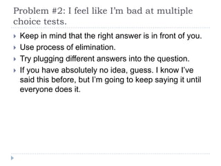 Problem #2: I feel like I’m bad at multiple
choice tests.
   Keep in mind that the right answer is in front of you.
   Use process of elimination.
   Try plugging different answers into the question.
   If you have absolutely no idea, guess. I know I’ve
    said this before, but I’m going to keep saying it until
    everyone does it.
 