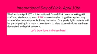 International Day of Pink- April 10th
Wednesday April 10th is International Day of Pink. We are asking ALL
staff and students to wear PINK as we stand up together against any
type of discrimination or bullying behavior. Our grade 7/8 students will
be participating in a march downtown to view store windows we have
decorated with pink artwork.
Let’s draw love and erase hate!
 