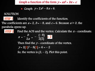 Graphing Quadratic FunctionsGraph a function of the form y = ax2 + bx + c
SOLUTION
Identify the coefficients of the function.STEP 1
STEP 2 Find the AOS and the vertex. Calculate the x - coordinate.
x =
b
2a =
(– 8)
2(2)
– –
Then find the y - coordinate of the vertex.
y = 2(2)2 – 8(2) + 6 = – 2
So, the vertex is (2, – 2). Plot this point.
The coefficients are a = 2, b = – 8, and c = 6. Because a > 0, the
parabola opens up.
= 2
y = 2x2 – 8x + 6.Graph
 