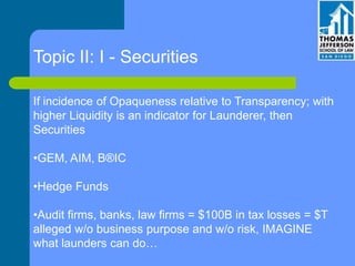 Topic II: I - Securities
If incidence of Opaqueness relative to Transparency; with
higher Liquidity is an indicator for Launderer, then
Securities
•GEM, AIM, B®IC
•Hedge Funds
•Audit firms, banks, law firms = $100B in tax losses = $T
alleged w/o business purpose and w/o risk, IMAGINE
what launders can do…
 