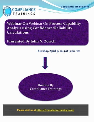 Webinar On Webinar On Process Capability
Analysis using Confidence/Reliability
Calculations
Presented By John N. Zorich
Contact Us: 416-915-4458
Hosting By
Compliance Trainings
Please visit us at https://compliancetrainings.com
Thursday, April 9, 2015 at 13:00 Hrs
 