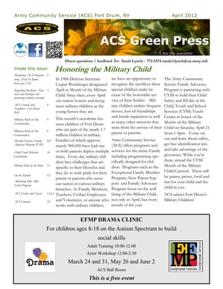 Army Community Service (ACS) Fort Drum, NY                                                              April 2012




                                                              ACS Green Press
                                                                                              ~A tree free newsletter
                                         Direct questions / feedback To: Sarah Lynch : 772-5374 sarah.l.lynch@us.army.mil
Inside this issue:                  Honoring the Military Child
Mandatory ACS Program- 2
ming Need To Know -                 In 1986 Defense Secretary        we have an opportunity to     The Army Community
from your USC                       Caspar Weinberger designated     recognize the sacrifices theseService Family Advocacy
Regarding Resilience : Tips, 3      April as Month of the Military   special children make be-     Program is partnering with
tools and techniques for            Child. Since then, every April   cause of the honorable ser-   CYSS to hold their Child
practicing resiliency everyday
                                    our nation honors and recog-     vice of their Soldier . Mili- Safety and ID day at the
ACS Friends and             4       nizes military children as the   tary children endure frequent Child, Youth and School
Neighbors Fort Drum
Kids                                young heroes they are.           moves, loss of friendships    Services (CYSS) Youth
                                    This month’s newsletter fea-     and family separation as well Center in honor of the
Military Kids in the        5
Community                           tures children of Fort Drum      as many other stressors that  Month of the Military
                                    who are part of the nearly 1.7   stem from the service of theirChild on Saturday April 21
Military Kids in the        6
Community                           million children in military     parent or parents.            from 1-4pm. Come on
Monthly Feature: Family     8,9     Families of which approxi-       Army Community Service        out and learn about safety,
Advocacy Program (FAP)              mately 900,000 have had one      (ACS) offers programs and     get free identification kits
Child Youth Behavior        10      or both parents deploy multiple services for the entire Family and take advantage of the
Consultants                         times. Every day military chil- including programming spe- giveaways. While you’re
                                    dren face challenges that are    cifically designed for chil-  there, attend the CYSS
Military Kids on the Move   11
                                    specific to their lifestyles and dren. Programs such as the Month of the Military
                                    they do so with pride for their Exceptional Family Member Child Carnival. There will
On the Payroll              12                                                                     be games, prizes, food and
                                    parent or parents who serve      Program, New Parent Sup-
Advantage Kids After                                                                               fun for your child and the
School Program                      our nation in various military   port and Family Advocacy
                                    branches. As Family Members, Program focus on the well         child in you.
ACS Events and Classes      13,14   Teachers, Civilian Employees, being of the Military Child,     ACS salutes Fort Drum’s
ACS Contacts                15      and Volunteers, or anyone who not only in April, but every     Military Children!
                                    works with military children,    month of the year.


                                                  EFMP DRAMA CLINIC
                            For children ages 8-18 on the Autism Spectrum to build
                                                            social skills
                                                      Adult Training 10:00-12:00
                                                      Actor Workshop 12:00-2:30
                                           March 24 and 31, May 26 and June 2
                                                            ACS Ball Room
                                                       This is a free event
 